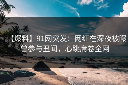 【爆料】91网突发：网红在深夜被曝曾参与丑闻，心跳席卷全网