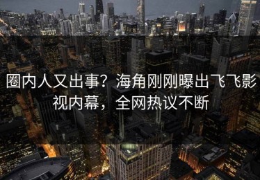 圈内人又出事？海角刚刚曝出飞飞影视内幕，全网热议不断