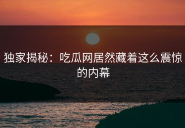 独家揭秘：吃瓜网居然藏着这么震惊的内幕
