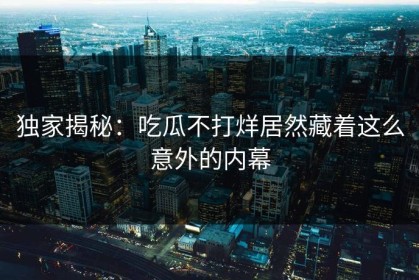 独家揭秘：吃瓜不打烊居然藏着这么意外的内幕