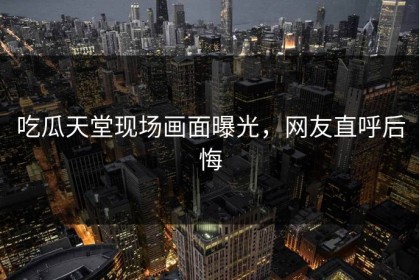 吃瓜天堂现场画面曝光，网友直呼后悔