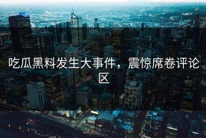 吃瓜黑料发生大事件，震惊席卷评论区