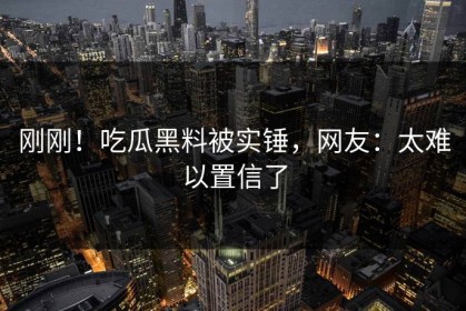 刚刚！吃瓜黑料被实锤，网友：太难以置信了