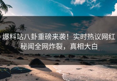爆料站八卦重磅来袭！实时热议网红秘闻全网炸裂，真相大白