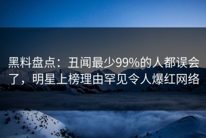 黑料盘点：丑闻最少99%的人都误会了，明星上榜理由罕见令人爆红网络
