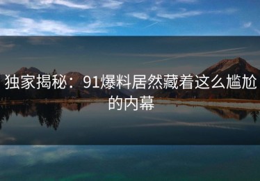 独家揭秘：91爆料居然藏着这么尴尬的内幕