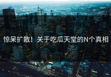 惊呆扩散！关于吃瓜天堂的N个真相