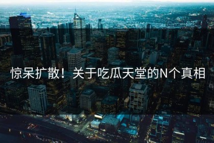惊呆扩散！关于吃瓜天堂的N个真相