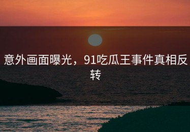 意外画面曝光，91吃瓜王事件真相反转