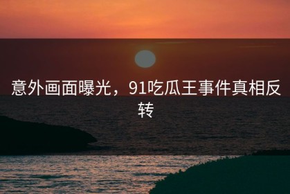 意外画面曝光，91吃瓜王事件真相反转