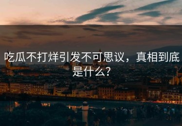 吃瓜不打烊引发不可思议，真相到底是什么？