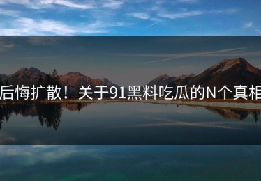 后悔扩散！关于91黑料吃瓜的N个真相