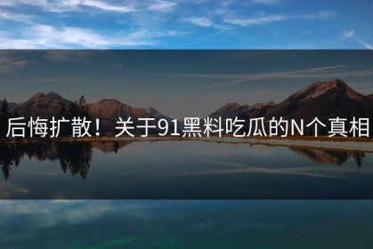 后悔扩散！关于91黑料吃瓜的N个真相