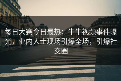 每日大赛今日最热：牛牛视频事件曝光，业内人士现场引爆全场，引爆社交圈
