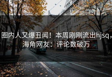 圈内人又爆丑闻！本周刚刚流出hjsq，海角网友：评论数破万