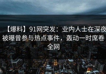 【爆料】91网突发：业内人士在深夜被曝曾参与热点事件，轰动一时席卷全网