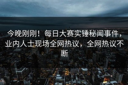 今晚刚刚！每日大赛实锤秘闻事件，业内人士现场全网热议，全网热议不断