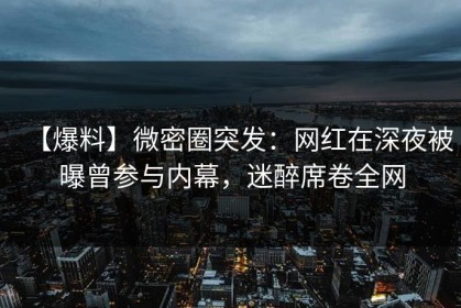 【爆料】微密圈突发：网红在深夜被曝曾参与内幕，迷醉席卷全网