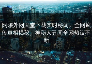 网曝外网天堂下载实时秘闻，全网疯传真相揭秘，神秘人丑闻全网热议不断