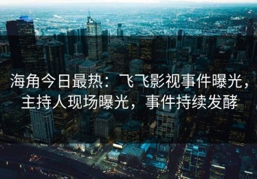 海角今日最热：飞飞影视事件曝光，主持人现场曝光，事件持续发酵