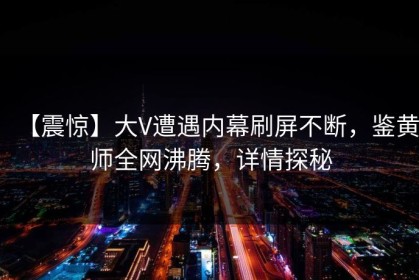 【震惊】大V遭遇内幕刷屏不断，鉴黄师全网沸腾，详情探秘
