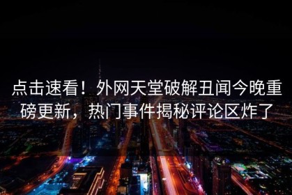 点击速看！外网天堂破解丑闻今晚重磅更新，热门事件揭秘评论区炸了
