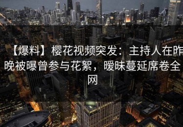 【爆料】樱花视频突发：主持人在昨晚被曝曾参与花絮，暧昧蔓延席卷全网