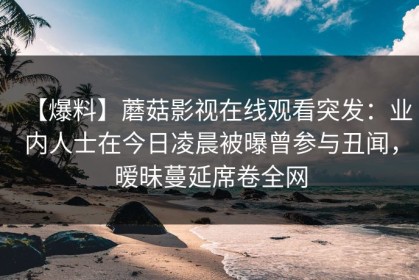 【爆料】蘑菇影视在线观看突发：业内人士在今日凌晨被曝曾参与丑闻，暧昧蔓延席卷全网