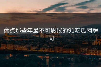 盘点那些年最不可思议的91吃瓜网瞬间