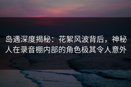 岛遇深度揭秘：花絮风波背后，神秘人在录音棚内部的角色极其令人意外