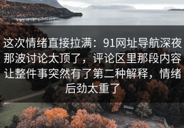 这次情绪直接拉满：91网址导航深夜那波讨论太顶了，评论区里那段内容让整件事突然有了第二种解释，情绪后劲太重了