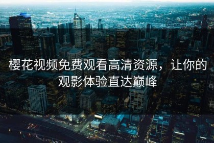 樱花视频免费观看高清资源，让你的观影体验直达巅峰