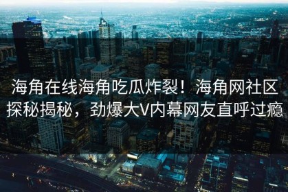 海角在线海角吃瓜炸裂！海角网社区探秘揭秘，劲爆大V内幕网友直呼过瘾