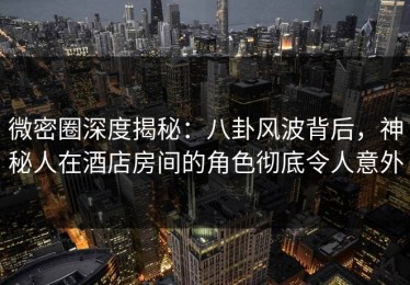 微密圈深度揭秘：八卦风波背后，神秘人在酒店房间的角色彻底令人意外
