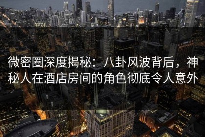 微密圈深度揭秘：八卦风波背后，神秘人在酒店房间的角色彻底令人意外