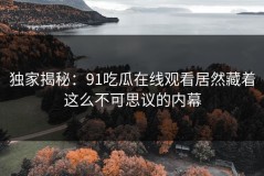 独家揭秘：91吃瓜在线观看居然藏着这么不可思议的内幕