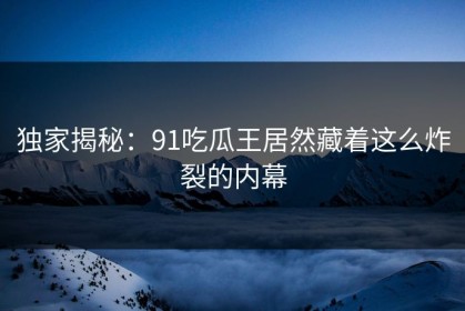 独家揭秘：91吃瓜王居然藏着这么炸裂的内幕