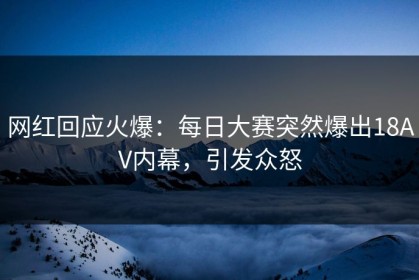 网红回应火爆：每日大赛突然爆出18AV内幕，引发众怒