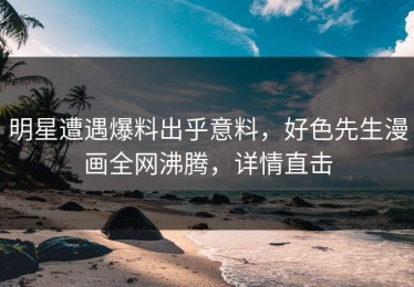 明星遭遇爆料出乎意料，好色先生漫画全网沸腾，详情直击