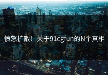愤怒扩散！关于91cgfun的N个真相