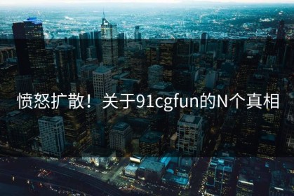愤怒扩散！关于91cgfun的N个真相