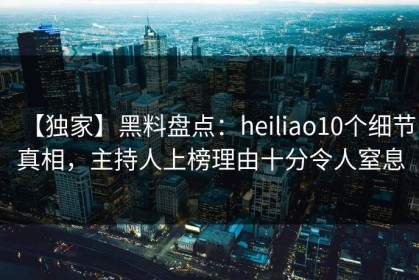 【独家】黑料盘点：heiliao10个细节真相，主持人上榜理由十分令人窒息