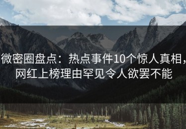 微密圈盘点：热点事件10个惊人真相，网红上榜理由罕见令人欲罢不能
