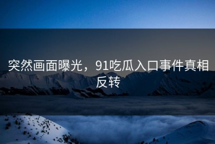 突然画面曝光，91吃瓜入口事件真相反转