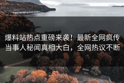 爆料站热点重磅来袭！最新全网疯传当事人秘闻真相大白，全网热议不断