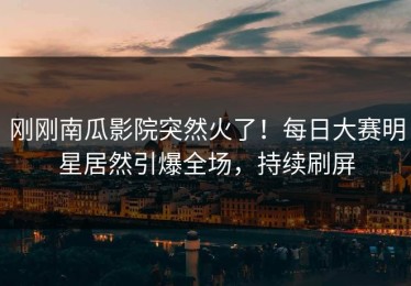 刚刚南瓜影院突然火了！每日大赛明星居然引爆全场，持续刷屏
