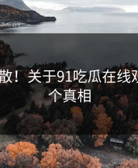 后悔扩散！关于91吃瓜在线观看的N个真相