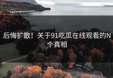 后悔扩散！关于91吃瓜在线观看的N个真相