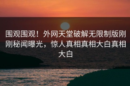 围观围观！外网天堂破解无限制版刚刚秘闻曝光，惊人真相真相大白真相大白