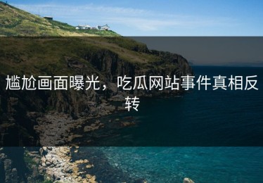 尴尬画面曝光，吃瓜网站事件真相反转